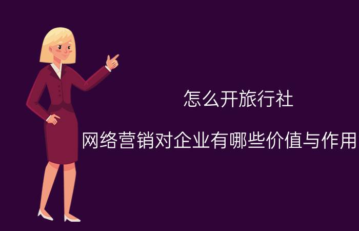 怎么开旅行社 网络营销对企业有哪些价值与作用意义？